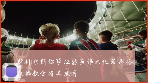 斯科尔斯称萨拉赫虽伟大但若弗格森执教会将其放弃