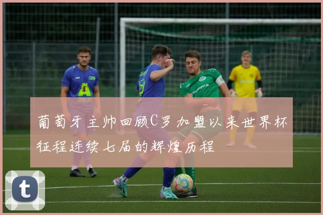 葡萄牙主帅回顾C罗加盟以来世界杯征程连续七届的辉煌历程