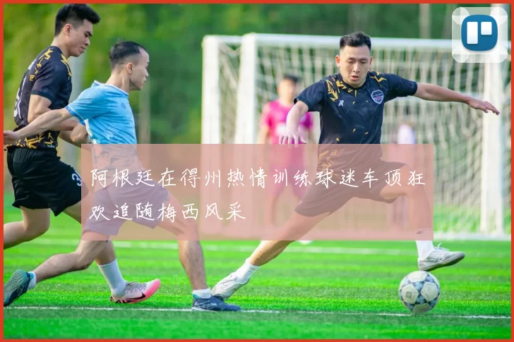 阿根廷在得州热情训练球迷车顶狂欢追随梅西风采