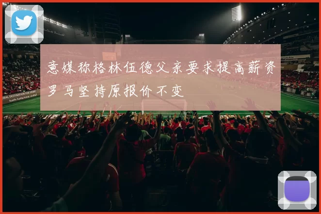 意媒称格林伍德父亲要求提高薪资罗马坚持原报价不变