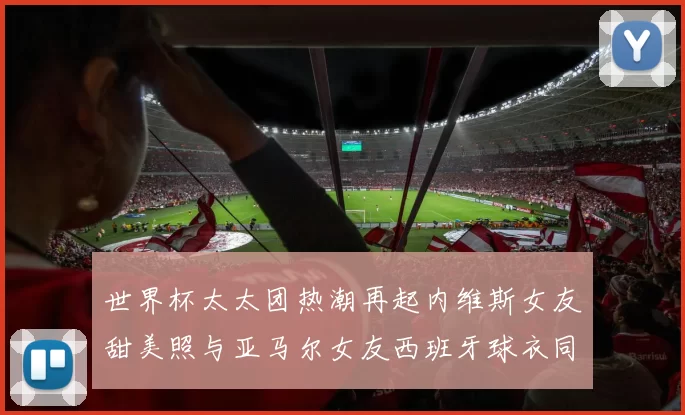 世界杯太太团热潮再起内维斯女友甜美照与亚马尔女友西班牙球衣同框秀