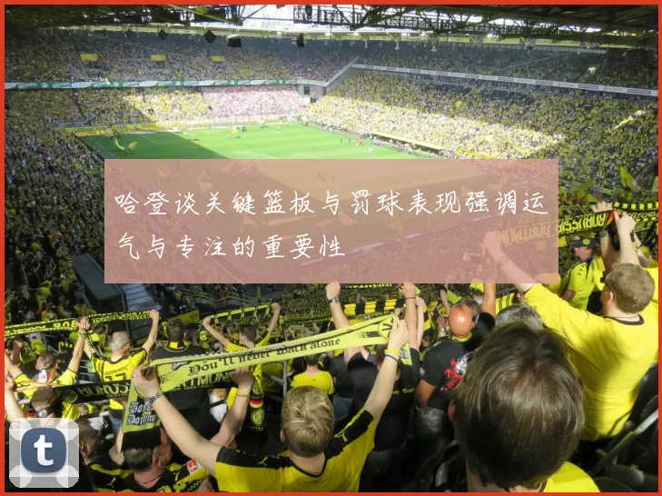 哈登谈关键篮板与罚球表现强调运气与专注的重要性