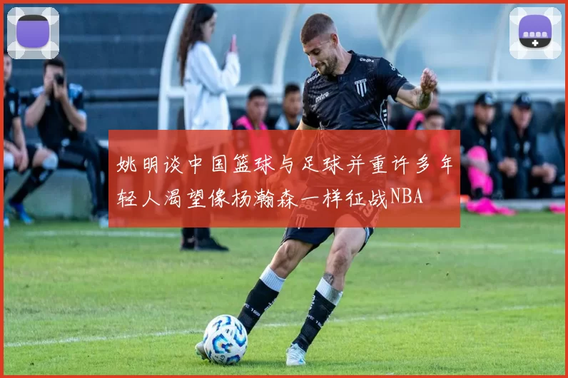 姚明谈中国篮球与足球并重许多年轻人渴望像杨瀚森一样征战NBA