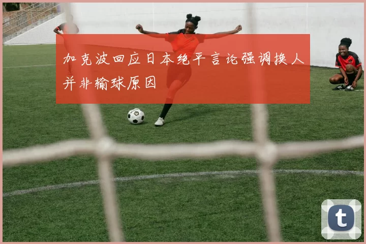 加克波回应日本绝平言论强调换人并非输球原因