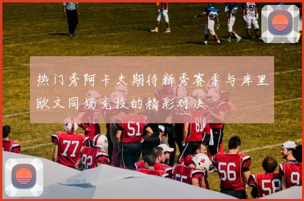 热门秀阿卡夫期待新秀赛季与库里欧文同场竞技的精彩对决