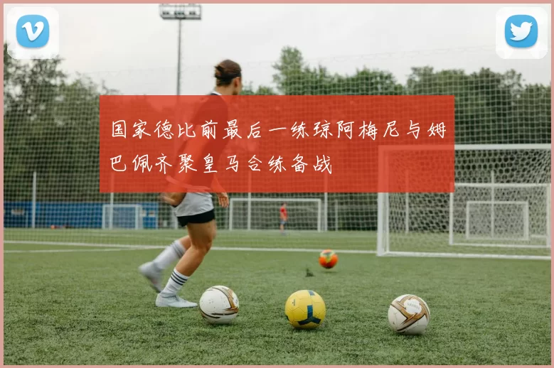 国家德比前最后一练琼阿梅尼与姆巴佩齐聚皇马合练备战