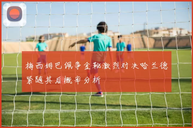 梅西姆巴佩争金靴激烈对决哈兰德紧随其后概率分析