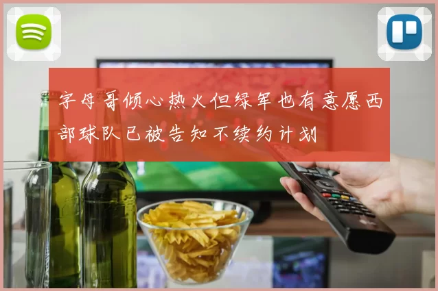 字母哥倾心热火但绿军也有意愿西部球队已被告知不续约计划