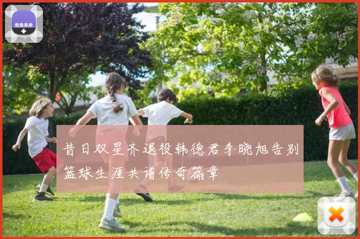 昔日双星齐退役韩德君李晓旭告别篮球生涯共谱传奇篇章