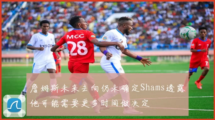 詹姆斯未来去向仍未确定Shams透露他可能需要更多时间做决定