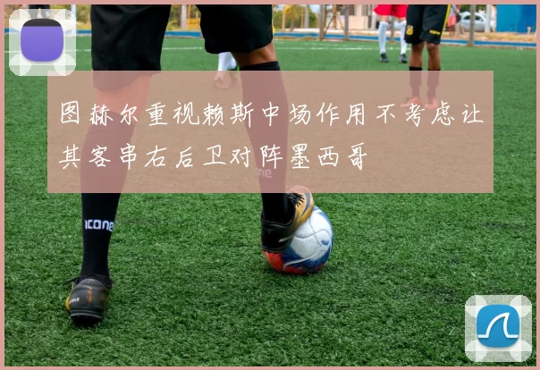 图赫尔重视赖斯中场作用不考虑让其客串右后卫对阵墨西哥