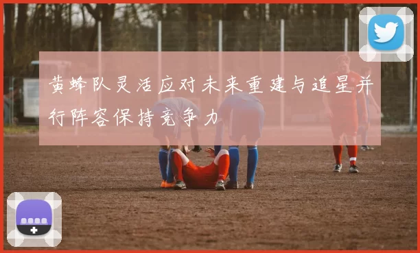 黄蜂队灵活应对未来重建与追星并行阵容保持竞争力