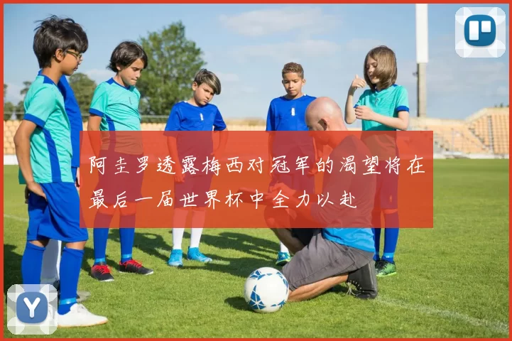 阿圭罗透露梅西对冠军的渴望将在最后一届世界杯中全力以赴