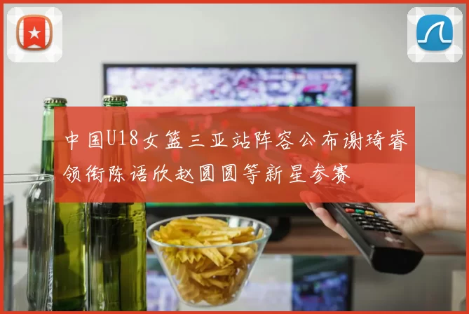 中国U18女篮三亚站阵容公布谢琦睿领衔陈语欣赵圆圆等新星参赛