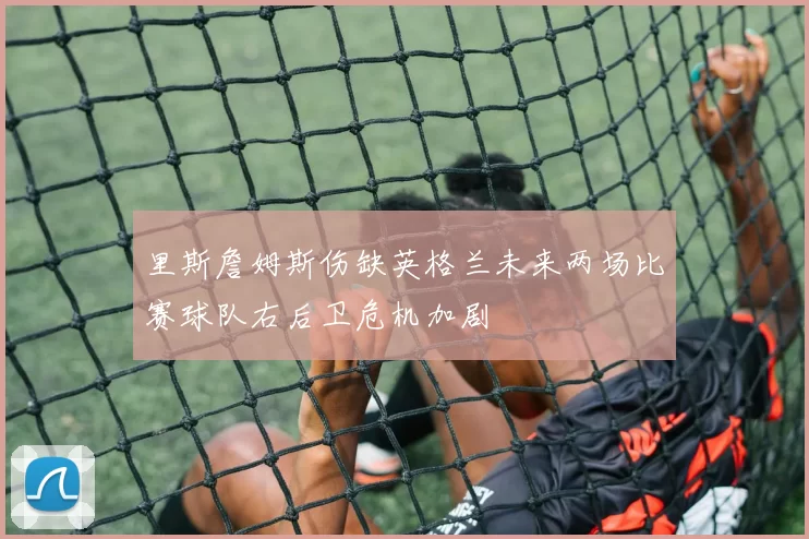 里斯詹姆斯伤缺英格兰未来两场比赛球队右后卫危机加剧