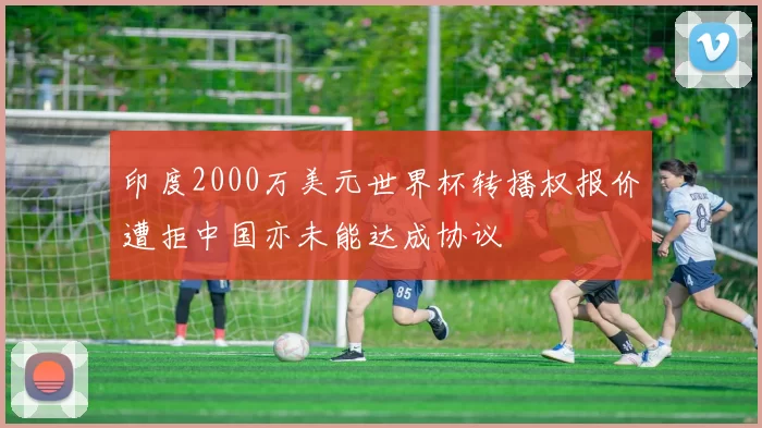 印度2000万美元世界杯转播权报价遭拒中国亦未能达成协议