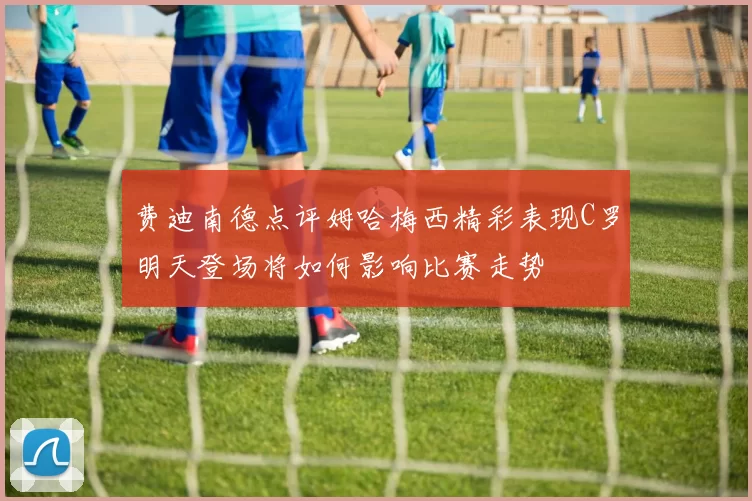 费迪南德点评姆哈梅西精彩表现C罗明天登场将如何影响比赛走势