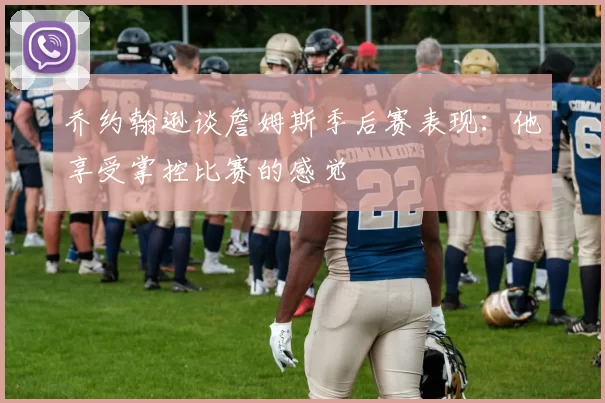 乔约翰逊谈詹姆斯季后赛表现：他享受掌控比赛的感觉