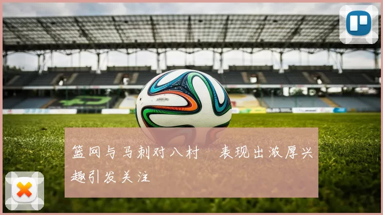 篮网与马刺对八村塁表现出浓厚兴趣引发关注
