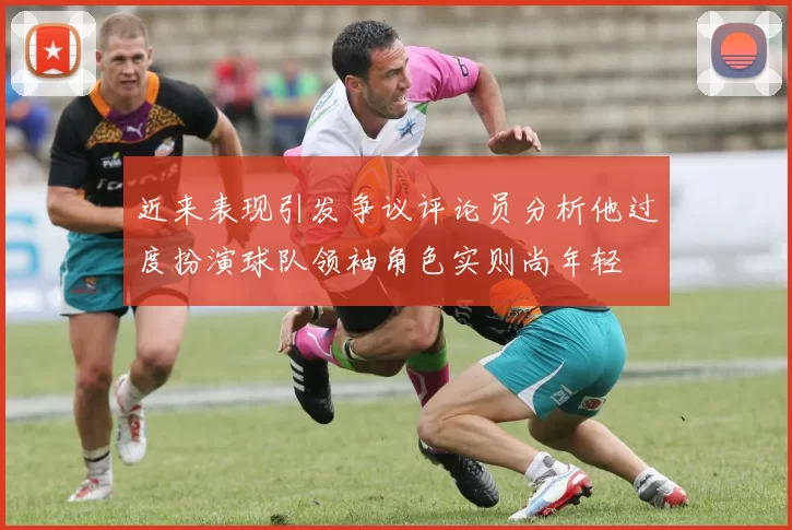 近来表现引发争议评论员分析他过度扮演球队领袖角色实则尚年轻