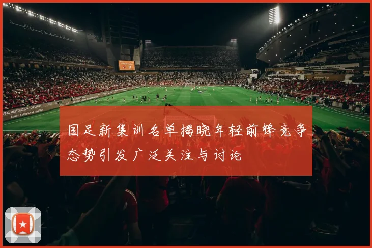 国足新集训名单揭晓年轻前锋竞争态势引发广泛关注与讨论